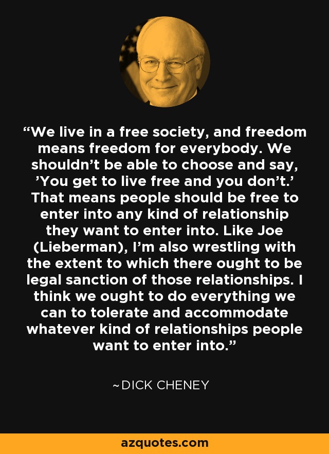 We live in a free society, and freedom means freedom for everybody. We shouldn't be able to choose and say, 'You get to live free and you don't.' That means people should be free to enter into any kind of relationship they want to enter into. Like Joe (Lieberman), I'm also wrestling with the extent to which there ought to be legal sanction of those relationships. I think we ought to do everything we can to tolerate and accommodate whatever kind of relationships people want to enter into. - Dick Cheney
