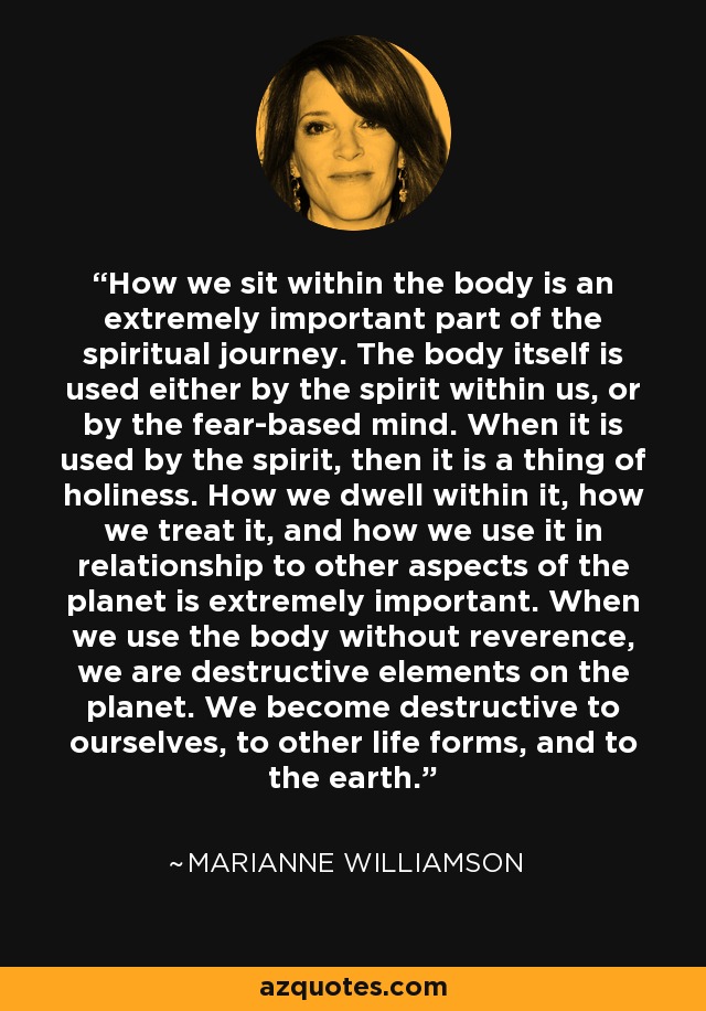 How we sit within the body is an extremely important part of the spiritual journey. The body itself is used either by the spirit within us, or by the fear-based mind. When it is used by the spirit, then it is a thing of holiness. How we dwell within it, how we treat it, and how we use it in relationship to other aspects of the planet is extremely important. When we use the body without reverence, we are destructive elements on the planet. We become destructive to ourselves, to other life forms, and to the earth. - Marianne Williamson