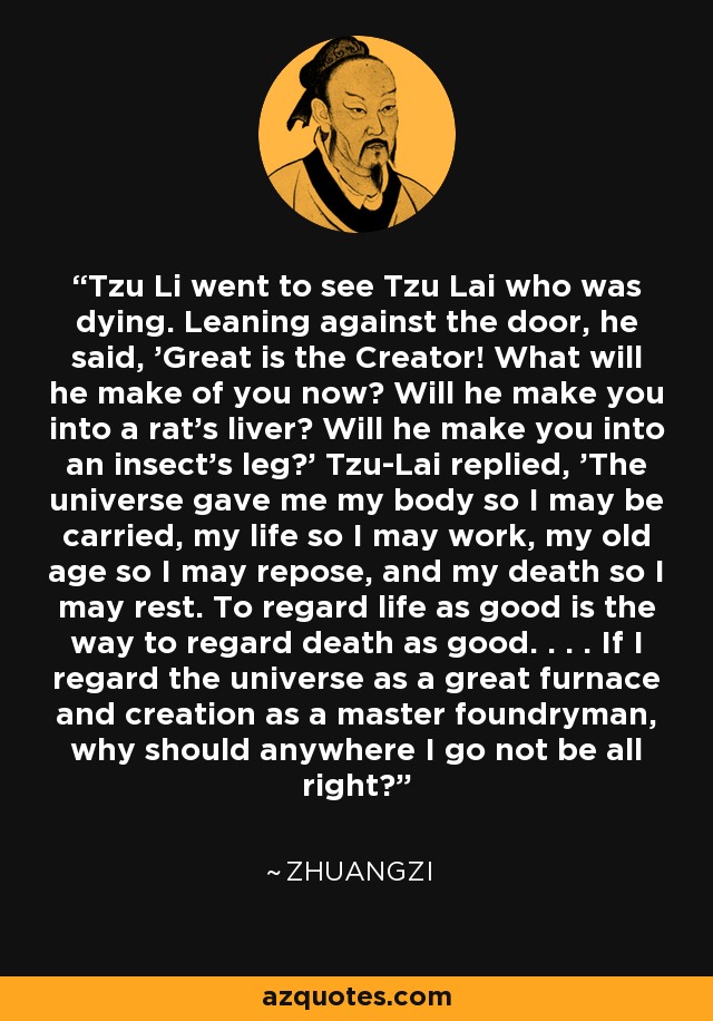 Tzu Li went to see Tzu Lai who was dying. Leaning against the door, he said, 'Great is the Creator! What will he make of you now? Will he make you into a rat's liver? Will he make you into an insect's leg?' Tzu-Lai replied, 'The universe gave me my body so I may be carried, my life so I may work, my old age so I may repose, and my death so I may rest. To regard life as good is the way to regard death as good. . . . If I regard the universe as a great furnace and creation as a master foundryman, why should anywhere I go not be all right?' - Zhuangzi