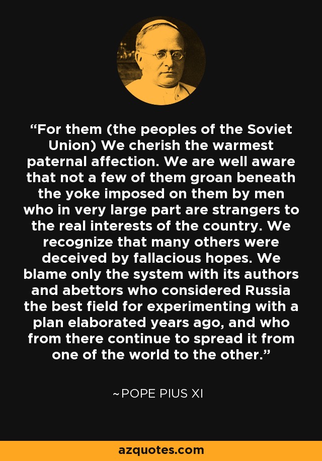 For them (the peoples of the Soviet Union) We cherish the warmest paternal affection. We are well aware that not a few of them groan beneath the yoke imposed on them by men who in very large part are strangers to the real interests of the country. We recognize that many others were deceived by fallacious hopes. We blame only the system with its authors and abettors who considered Russia the best field for experimenting with a plan elaborated years ago, and who from there continue to spread it from one of the world to the other. - Pope Pius XI