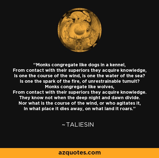 Monks congregate like dogs in a kennel, From contact with their superiors they acquire knowledge, Is one the course of the wind, is one the water of the sea? Is one the spark of the fire, of unrestrainable tumult? Monks congregate like wolves, From contact with their superiors they acquire knowledge. They know not when the deep night and dawn divide. Nor what is the course of the wind, or who agitates it, In what place it dies away, on what land it roars. - Taliesin