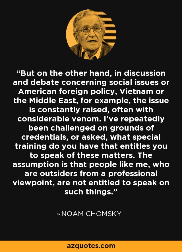 But on the other hand, in discussion and debate concerning social issues or American foreign policy, Vietnam or the Middle East, for example, the issue is constantly raised, often with considerable venom. I've repeatedly been challenged on grounds of credentials, or asked, what special training do you have that entitles you to speak of these matters. The assumption is that people like me, who are outsiders from a professional viewpoint, are not entitled to speak on such things. - Noam Chomsky