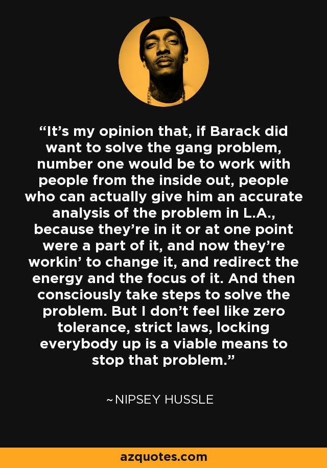 It's my opinion that, if Barack did want to solve the gang problem, number one would be to work with people from the inside out, people who can actually give him an accurate analysis of the problem in L.A., because they're in it or at one point were a part of it, and now they're workin' to change it, and redirect the energy and the focus of it. And then consciously take steps to solve the problem. But I don't feel like zero tolerance, strict laws, locking everybody up is a viable means to stop that problem. - Nipsey Hussle