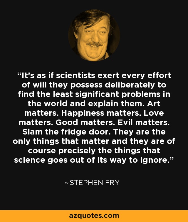 It's as if scientists exert every effort of will they possess deliberately to find the least significant problems in the world and explain them. Art matters. Happiness matters. Love matters. Good matters. Evil matters. Slam the fridge door. They are the only things that matter and they are of course precisely the things that science goes out of its way to ignore. - Stephen Fry