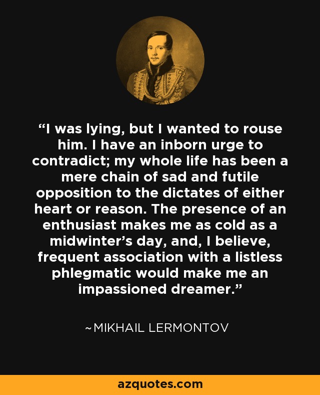 I was lying, but I wanted to rouse him. I have an inborn urge to contradict; my whole life has been a mere chain of sad and futile opposition to the dictates of either heart or reason. The presence of an enthusiast makes me as cold as a midwinter's day, and, I believe, frequent association with a listless phlegmatic would make me an impassioned dreamer. - Mikhail Lermontov