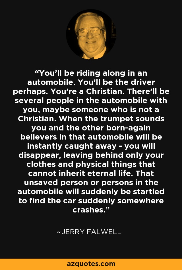 You'll be riding along in an automobile. You'll be the driver perhaps. You're a Christian. There'll be several people in the automobile with you, maybe someone who is not a Christian. When the trumpet sounds you and the other born-again believers in that automobile will be instantly caught away - you will disappear, leaving behind only your clothes and physical things that cannot inherit eternal life. That unsaved person or persons in the automobile will suddenly be startled to find the car suddenly somewhere crashes. - Jerry Falwell