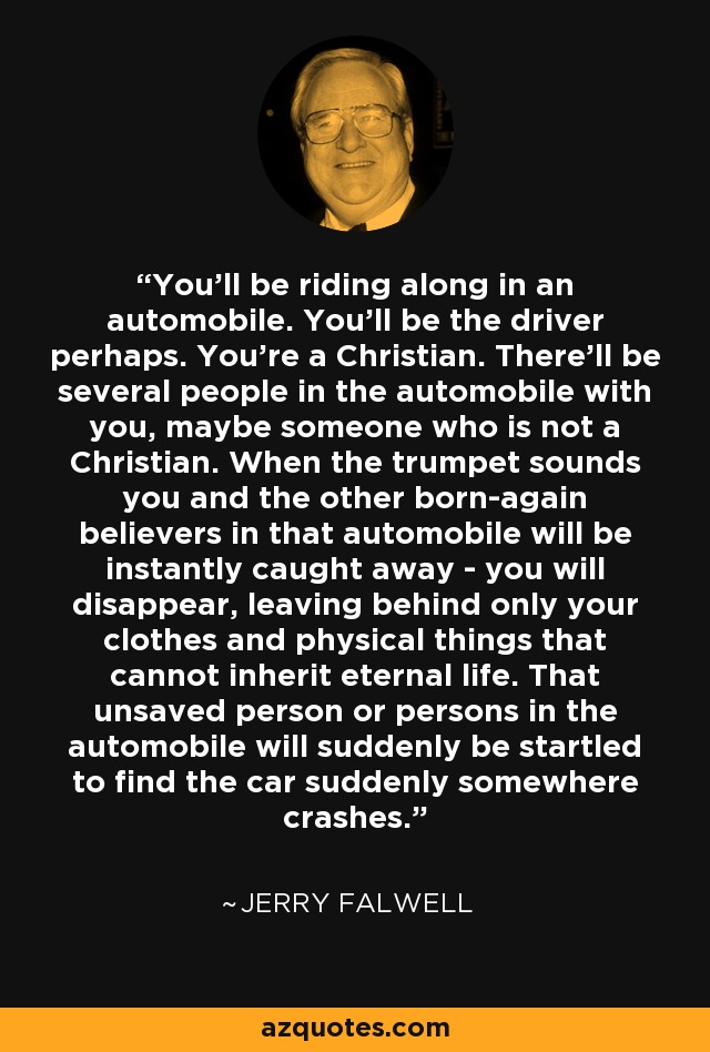 You'll be riding along in an automobile. You'll be the driver perhaps. You're a Christian. There'll be several people in the automobile with you, maybe someone who is not a Christian. When the trumpet sounds you and the other born-again believers in that automobile will be instantly caught away - you will disappear, leaving behind only your clothes and physical things that cannot inherit eternal life. That unsaved person or persons in the automobile will suddenly be startled to find the car suddenly somewhere crashes. - Jerry Falwell