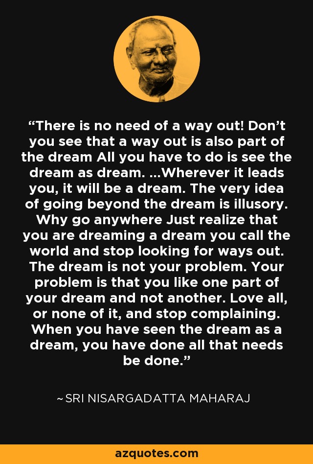 There is no need of a way out! Don't you see that a way out is also part of the dream All you have to do is see the dream as dream. ...Wherever it leads you, it will be a dream. The very idea of going beyond the dream is illusory. Why go anywhere Just realize that you are dreaming a dream you call the world and stop looking for ways out. The dream is not your problem. Your problem is that you like one part of your dream and not another. Love all, or none of it, and stop complaining. When you have seen the dream as a dream, you have done all that needs be done. - Sri Nisargadatta Maharaj