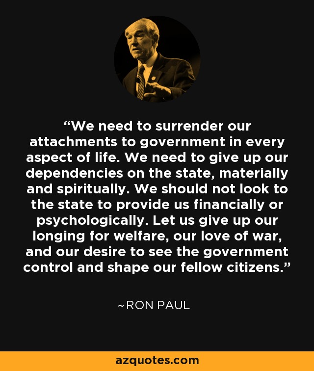 We need to surrender our attachments to government in every aspect of life. We need to give up our dependencies on the state, materially and spiritually. We should not look to the state to provide us financially or psychologically. Let us give up our longing for welfare, our love of war, and our desire to see the government control and shape our fellow citizens. - Ron Paul