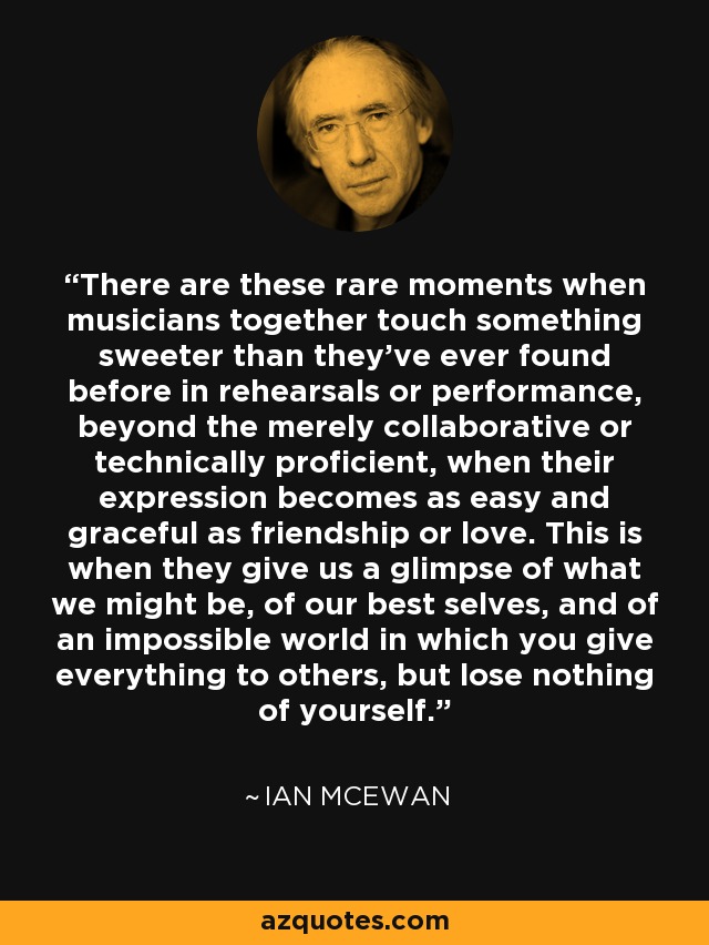 There are these rare moments when musicians together touch something sweeter than they've ever found before in rehearsals or performance, beyond the merely collaborative or technically proficient, when their expression becomes as easy and graceful as friendship or love. This is when they give us a glimpse of what we might be, of our best selves, and of an impossible world in which you give everything to others, but lose nothing of yourself. - Ian Mcewan