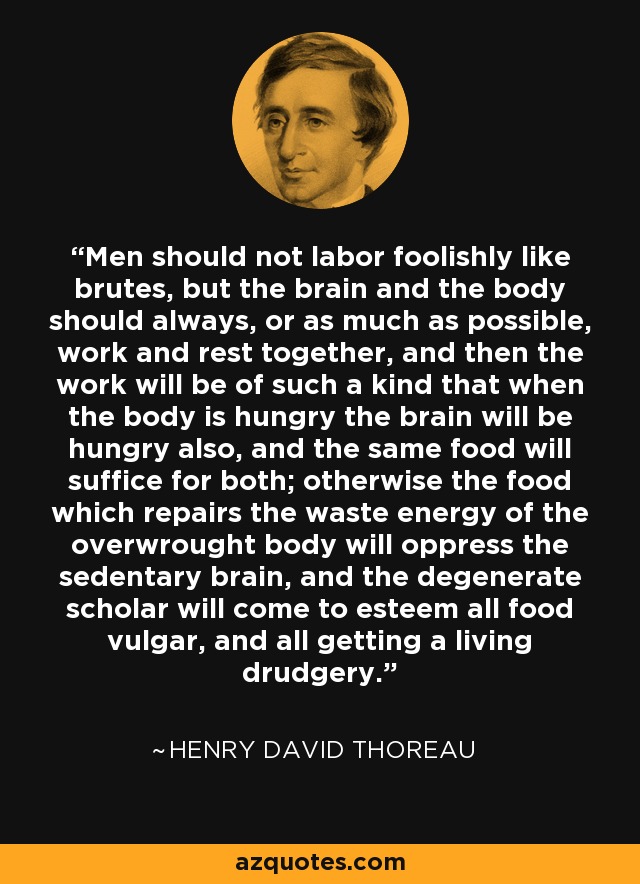 Men should not labor foolishly like brutes, but the brain and the body should always, or as much as possible, work and rest together, and then the work will be of such a kind that when the body is hungry the brain will be hungry also, and the same food will suffice for both; otherwise the food which repairs the waste energy of the overwrought body will oppress the sedentary brain, and the degenerate scholar will come to esteem all food vulgar, and all getting a living drudgery. - Henry David Thoreau