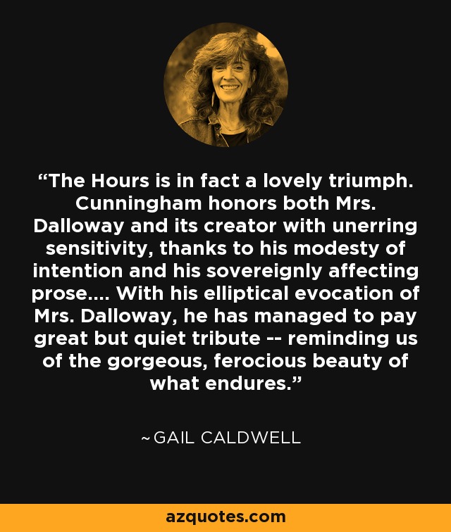 The Hours is in fact a lovely triumph. Cunningham honors both Mrs. Dalloway and its creator with unerring sensitivity, thanks to his modesty of intention and his sovereignly affecting prose.... With his elliptical evocation of Mrs. Dalloway, he has managed to pay great but quiet tribute -- reminding us of the gorgeous, ferocious beauty of what endures. - Gail Caldwell