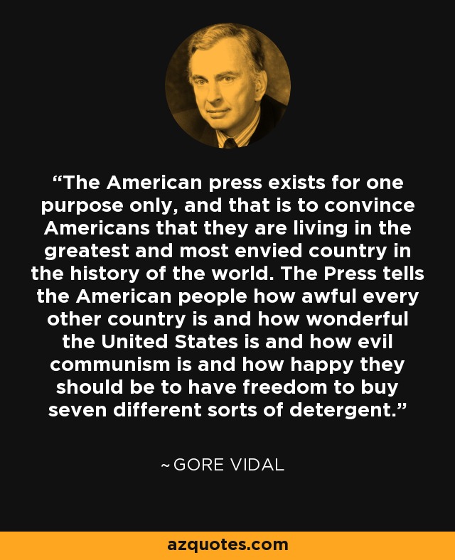 The American press exists for one purpose only, and that is to convince Americans that they are living in the greatest and most envied country in the history of the world. The Press tells the American people how awful every other country is and how wonderful the United States is and how evil communism is and how happy they should be to have freedom to buy seven different sorts of detergent. - Gore Vidal
