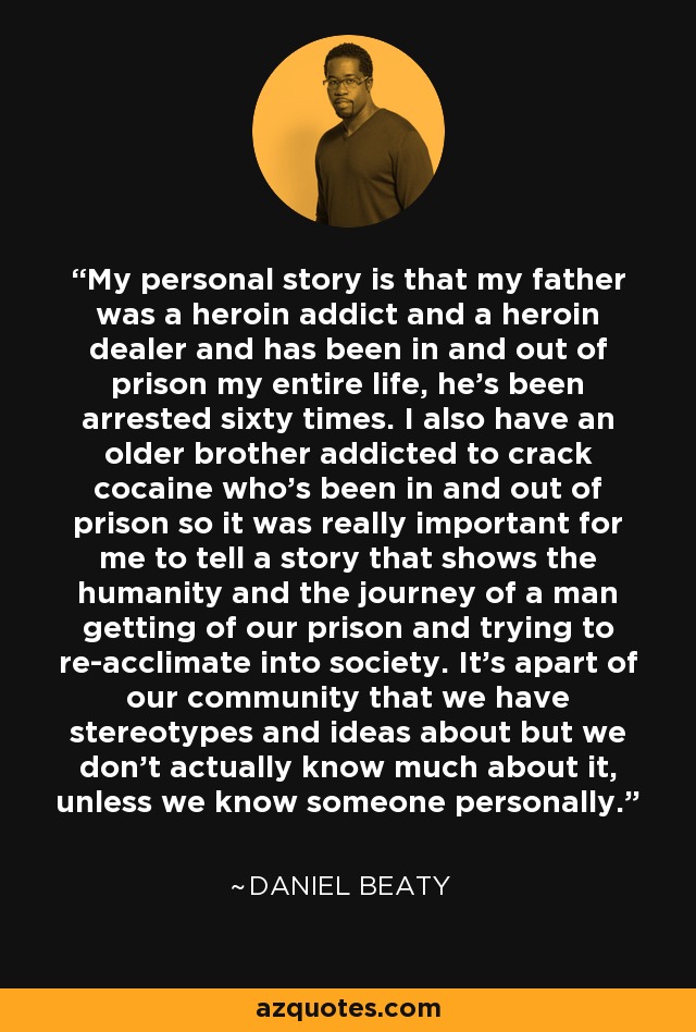 My personal story is that my father was a heroin addict and a heroin dealer and has been in and out of prison my entire life, he's been arrested sixty times. I also have an older brother addicted to crack cocaine who's been in and out of prison so it was really important for me to tell a story that shows the humanity and the journey of a man getting of our prison and trying to re-acclimate into society. It's apart of our community that we have stereotypes and ideas about but we don't actually know much about it, unless we know someone personally. - Daniel Beaty