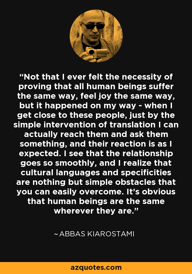 Not that I ever felt the necessity of proving that all human beings suffer the same way, feel joy the same way, but it happened on my way - when I get close to these people, just by the simple intervention of translation I can actually reach them and ask them something, and their reaction is as I expected. I see that the relationship goes so smoothly, and I realize that cultural languages and specificities are nothing but simple obstacles that you can easily overcome. It's obvious that human beings are the same wherever they are. - Abbas Kiarostami