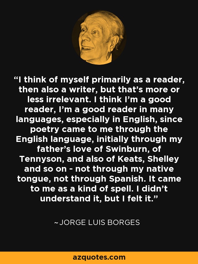 I think of myself primarily as a reader, then also a writer, but that's more or less irrelevant. I think I'm a good reader, I'm a good reader in many languages, especially in English, since poetry came to me through the English language, initially through my father's love of Swinburn, of Tennyson, and also of Keats, Shelley and so on - not through my native tongue, not through Spanish. It came to me as a kind of spell. I didn't understand it, but I felt it. - Jorge Luis Borges