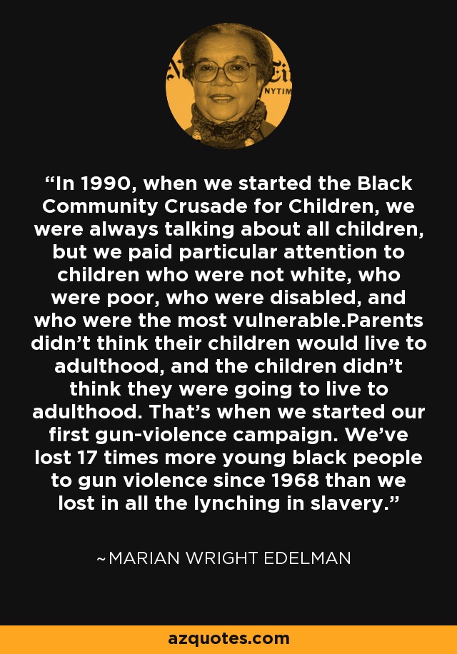 In 1990, when we started the Black Community Crusade for Children, we were always talking about all children, but we paid particular attention to children who were not white, who were poor, who were disabled, and who were the most vulnerable.Parents didn't think their children would live to adulthood, and the children didn't think they were going to live to adulthood. That's when we started our first gun-violence campaign. We've lost 17 times more young black people to gun violence since 1968 than we lost in all the lynching in slavery. - Marian Wright Edelman