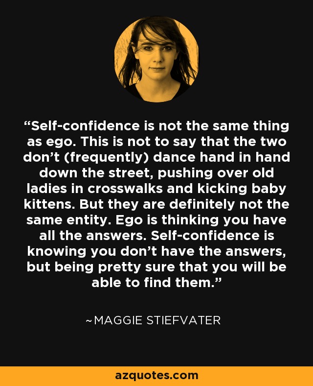 Self-confidence is not the same thing as ego. This is not to say that the two don’t (frequently) dance hand in hand down the street, pushing over old ladies in crosswalks and kicking baby kittens. But they are definitely not the same entity. Ego is thinking you have all the answers. Self-confidence is knowing you don’t have the answers, but being pretty sure that you will be able to find them. - Maggie Stiefvater