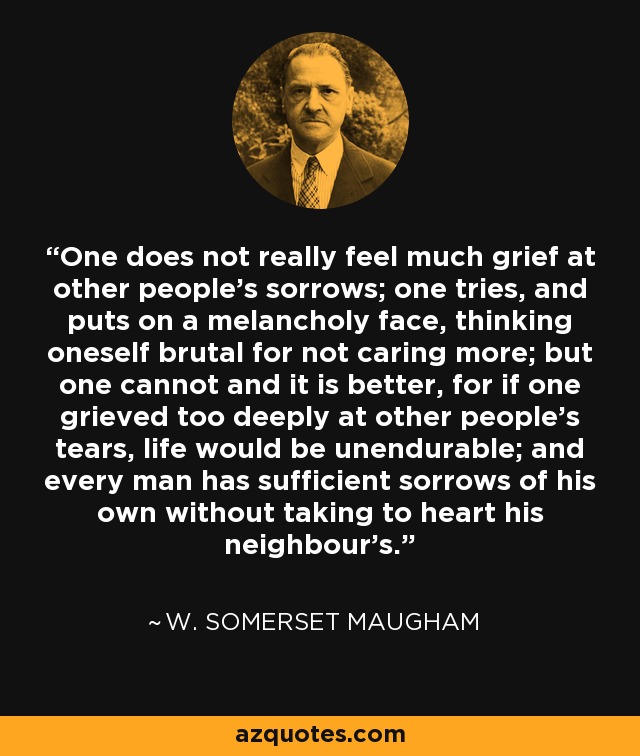 One does not really feel much grief at other people's sorrows; one tries, and puts on a melancholy face, thinking oneself brutal for not caring more; but one cannot and it is better, for if one grieved too deeply at other people's tears, life would be unendurable; and every man has sufficient sorrows of his own without taking to heart his neighbour's. - W. Somerset Maugham