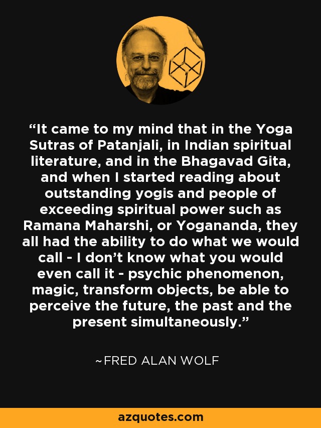 It came to my mind that in the Yoga Sutras of Patanjali, in Indian spiritual literature, and in the Bhagavad Gita, and when I started reading about outstanding yogis and people of exceeding spiritual power such as Ramana Maharshi, or Yogananda, they all had the ability to do what we would call - I don't know what you would even call it - psychic phenomenon, magic, transform objects, be able to perceive the future, the past and the present simultaneously. - Fred Alan Wolf
