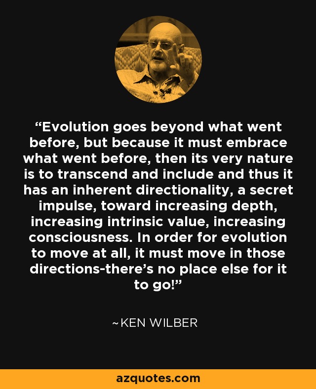 Evolution goes beyond what went before, but because it must embrace what went before, then its very nature is to transcend and include and thus it has an inherent directionality, a secret impulse, toward increasing depth, increasing intrinsic value, increasing consciousness. In order for evolution to move at all, it must move in those directions-there's no place else for it to go! - Ken Wilber