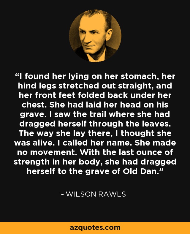 I found her lying on her stomach, her hind legs stretched out straight, and her front feet folded back under her chest. She had laid her head on his grave. I saw the trail where she had dragged herself through the leaves. The way she lay there, I thought she was alive. I called her name. She made no movement. With the last ounce of strength in her body, she had dragged herself to the grave of Old Dan. - Wilson Rawls