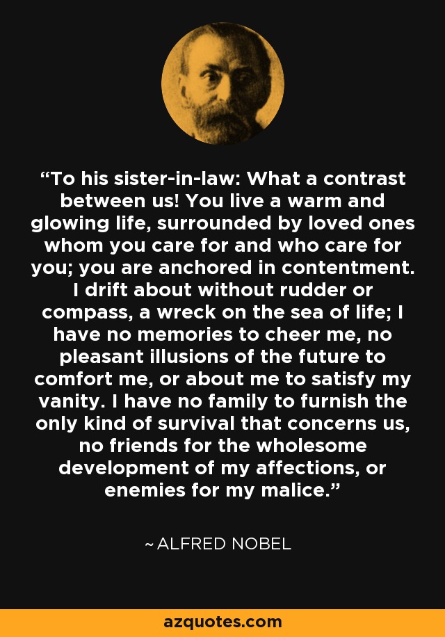 To his sister-in-law: What a contrast between us! You live a warm and glowing life, surrounded by loved ones whom you care for and who care for you; you are anchored in contentment. I drift about without rudder or compass, a wreck on the sea of life; I have no memories to cheer me, no pleasant illusions of the future to comfort me, or about me to satisfy my vanity. I have no family to furnish the only kind of survival that concerns us, no friends for the wholesome development of my affections, or enemies for my malice. - Alfred Nobel