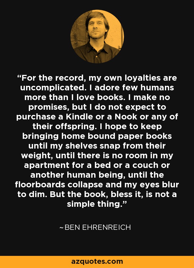 For the record, my own loyalties are uncomplicated. I adore few humans more than I love books. I make no promises, but I do not expect to purchase a Kindle or a Nook or any of their offspring. I hope to keep bringing home bound paper books until my shelves snap from their weight, until there is no room in my apartment for a bed or a couch or another human being, until the floorboards collapse and my eyes blur to dim. But the book, bless it, is not a simple thing. - Ben Ehrenreich