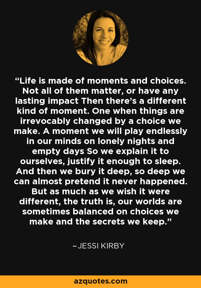 Life is made of moments and choices. Not all of them matter, or have any lasting impact Then there's a different kind of moment. One when things are irrevocably changed by a choice we make. A moment we will play endlessly in our minds on lonely nights and empty days So we explain it to ourselves, justify it enough to sleep. And then we bury it deep, so deep we can almost pretend it never happened. But as much as we wish it were different, the truth is, our worlds are sometimes balanced on choices we make and the secrets we keep. - Jessi Kirby