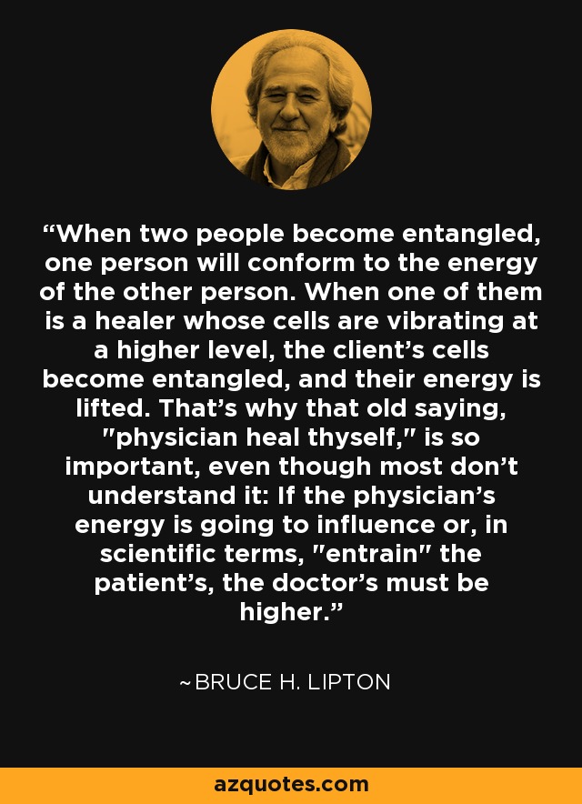 When two people become entangled, one person will conform to the energy of the other person. When one of them is a healer whose cells are vibrating at a higher level, the client's cells become entangled, and their energy is lifted. That's why that old saying, 