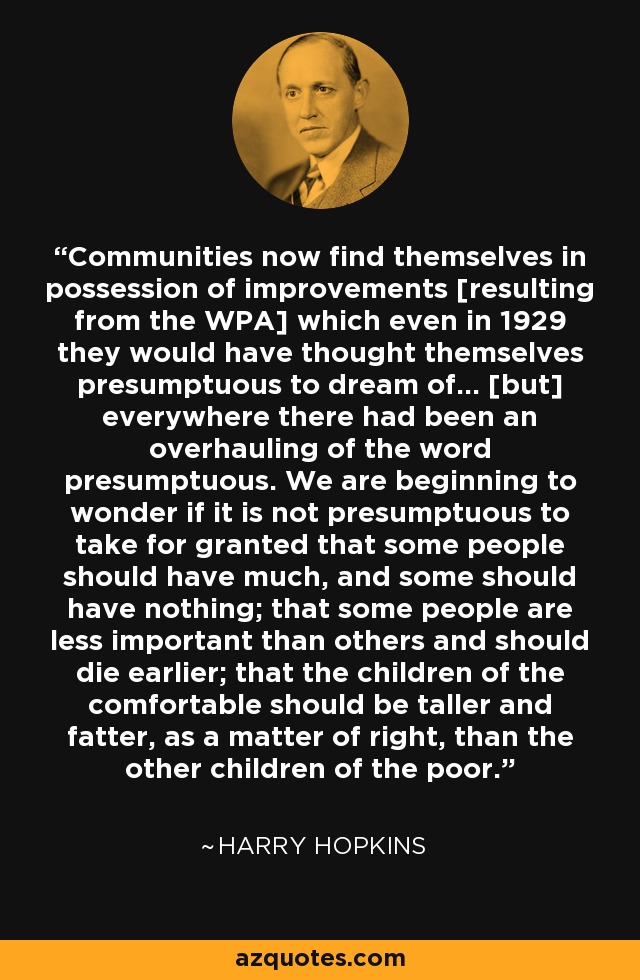 Communities now find themselves in possession of improvements [resulting from the WPA] which even in 1929 they would have thought themselves presumptuous to dream of... [but] everywhere there had been an overhauling of the word presumptuous. We are beginning to wonder if it is not presumptuous to take for granted that some people should have much, and some should have nothing; that some people are less important than others and should die earlier; that the children of the comfortable should be taller and fatter, as a matter of right, than the other children of the poor. - Harry Hopkins