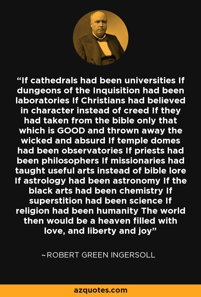 If cathedrals had been universities If dungeons of the Inquisition had been laboratories If Christians had believed in character instead of creed If they had taken from the bible only that which is GOOD and thrown away the wicked and absurd If temple domes had been observatories If priests had been philosophers If missionaries had taught useful arts instead of bible lore If astrology had been astronomy If the black arts had been chemistry If superstition had been science If religion had been humanity The world then would be a heaven filled with love, and liberty and joy - Robert Green Ingersoll