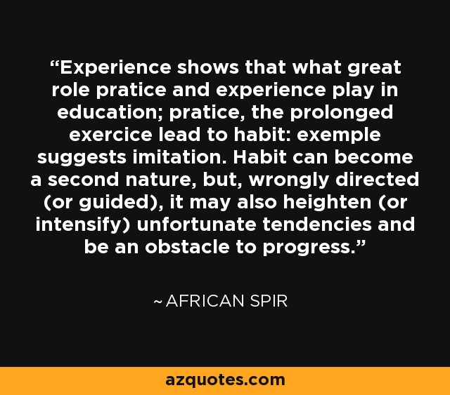Experience shows that what great role pratice and experience play in education; pratice, the prolonged exercice lead to habit: exemple suggests imitation. Habit can become a second nature, but, wrongly directed (or guided), it may also heighten (or intensify) unfortunate tendencies and be an obstacle to progress. - African Spir