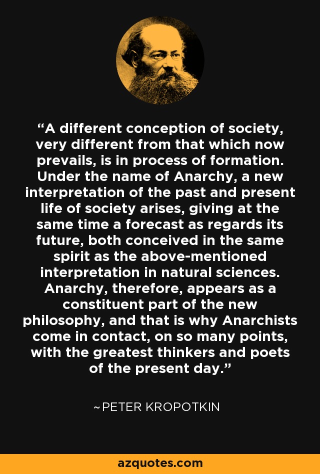 A different conception of society, very different from that which now prevails, is in process of formation. Under the name of Anarchy, a new interpretation of the past and present life of society arises, giving at the same time a forecast as regards its future, both conceived in the same spirit as the above-mentioned interpretation in natural sciences. Anarchy, therefore, appears as a constituent part of the new philosophy, and that is why Anarchists come in contact, on so many points, with the greatest thinkers and poets of the present day. - Peter Kropotkin
