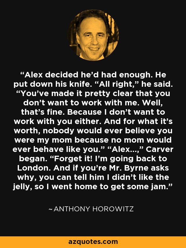 Alex decided he’d had enough. He put down his knife. “All right,” he said. “You’ve made it pretty clear that you don’t want to work with me. Well, that’s fine. Because I don’t want to work with you either. And for what it’s worth, nobody would ever believe you were my mom because no mom would ever behave like you.” “Alex…,” Carver began. “Forget it! I’m going back to London. And if you’re Mr. Byrne asks why, you can tell him I didn’t like the jelly, so I went home to get some jam. - Anthony Horowitz