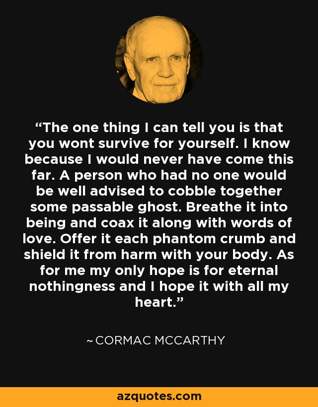 The one thing I can tell you is that you wont survive for yourself. I know because I would never have come this far. A person who had no one would be well advised to cobble together some passable ghost. Breathe it into being and coax it along with words of love. Offer it each phantom crumb and shield it from harm with your body. As for me my only hope is for eternal nothingness and I hope it with all my heart. - Cormac McCarthy