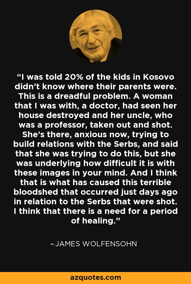 I was told 20% of the kids in Kosovo didn't know where their parents were. This is a dreadful problem. A woman that I was with, a doctor, had seen her house destroyed and her uncle, who was a professor, taken out and shot. She's there, anxious now, trying to build relations with the Serbs, and said that she was trying to do this, but she was underlying how difficult it is with these images in your mind. And I think that is what has caused this terrible bloodshed that occurred just days ago in relation to the Serbs that were shot. I think that there is a need for a period of healing. - James Wolfensohn