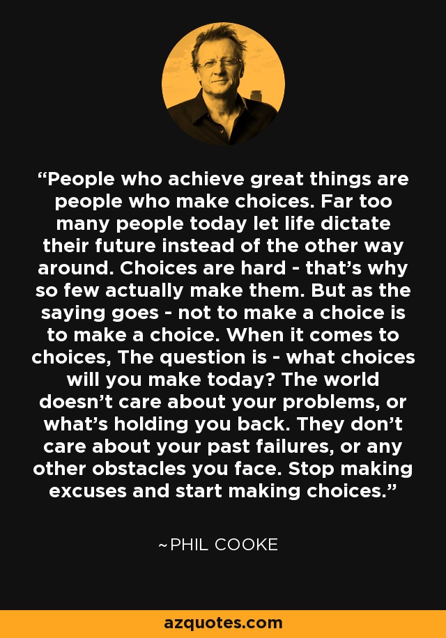 People who achieve great things are people who make choices. Far too many people today let life dictate their future instead of the other way around. Choices are hard - that's why so few actually make them. But as the saying goes - not to make a choice is to make a choice. When it comes to choices, The question is - what choices will you make today? The world doesn't care about your problems, or what's holding you back. They don't care about your past failures, or any other obstacles you face. Stop making excuses and start making choices. - Phil Cooke