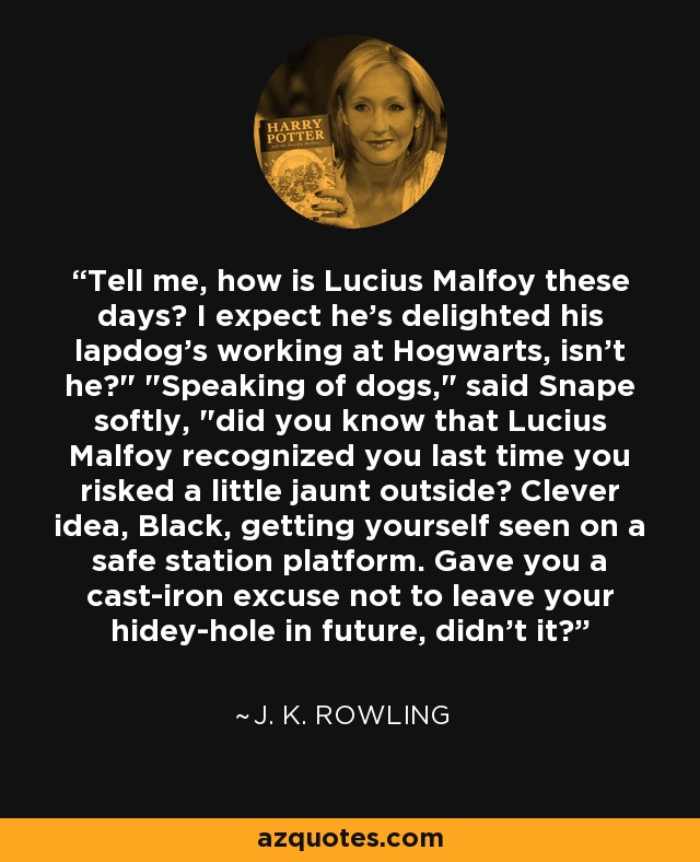 Tell me, how is Lucius Malfoy these days? I expect he's delighted his lapdog's working at Hogwarts, isn't he?