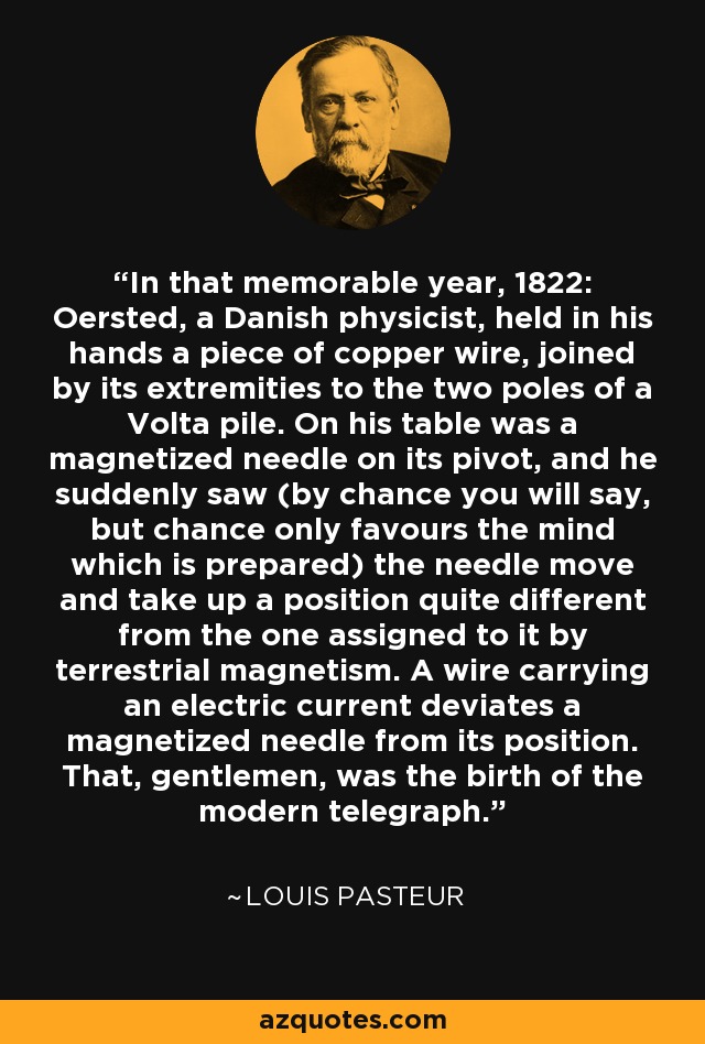 In that memorable year, 1822: Oersted, a Danish physicist, held in his hands a piece of copper wire, joined by its extremities to the two poles of a Volta pile. On his table was a magnetized needle on its pivot, and he suddenly saw (by chance you will say, but chance only favours the mind which is prepared) the needle move and take up a position quite different from the one assigned to it by terrestrial magnetism. A wire carrying an electric current deviates a magnetized needle from its position. That, gentlemen, was the birth of the modern telegraph. - Louis Pasteur