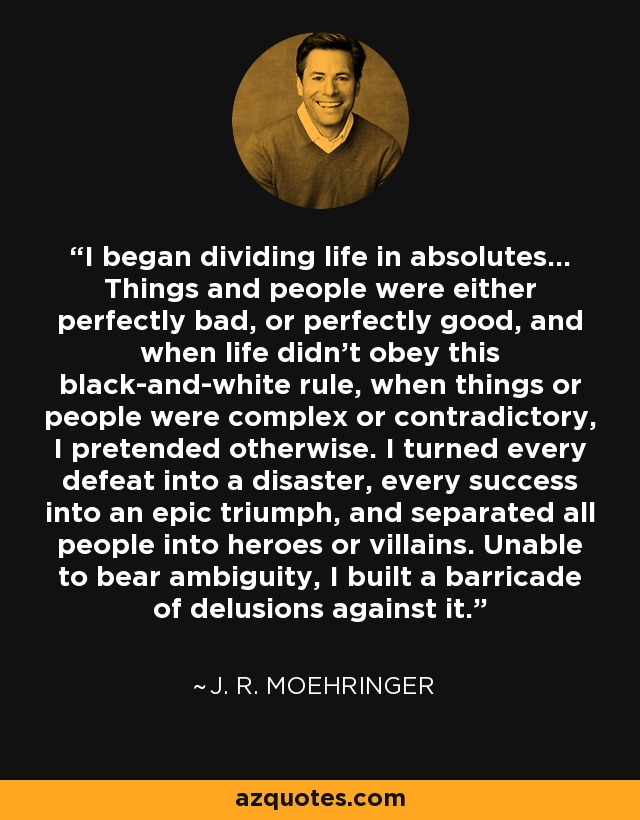 I began dividing life in absolutes... Things and people were either perfectly bad, or perfectly good, and when life didn't obey this black-and-white rule, when things or people were complex or contradictory, I pretended otherwise. I turned every defeat into a disaster, every success into an epic triumph, and separated all people into heroes or villains. Unable to bear ambiguity, I built a barricade of delusions against it. - J. R. Moehringer