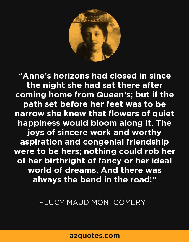 Anne’s horizons had closed in since the night she had sat there after coming home from Queen’s; but if the path set before her feet was to be narrow she knew that flowers of quiet happiness would bloom along it. The joys of sincere work and worthy aspiration and congenial friendship were to be hers; nothing could rob her of her birthright of fancy or her ideal world of dreams. And there was always the bend in the road! - Lucy Maud Montgomery