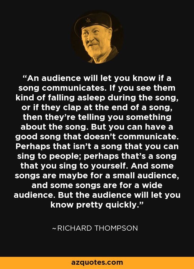 An audience will let you know if a song communicates. If you see them kind of falling asleep during the song, or if they clap at the end of a song, then they're telling you something about the song. But you can have a good song that doesn't communicate. Perhaps that isn't a song that you can sing to people; perhaps that's a song that you sing to yourself. And some songs are maybe for a small audience, and some songs are for a wide audience. But the audience will let you know pretty quickly. - Richard Thompson