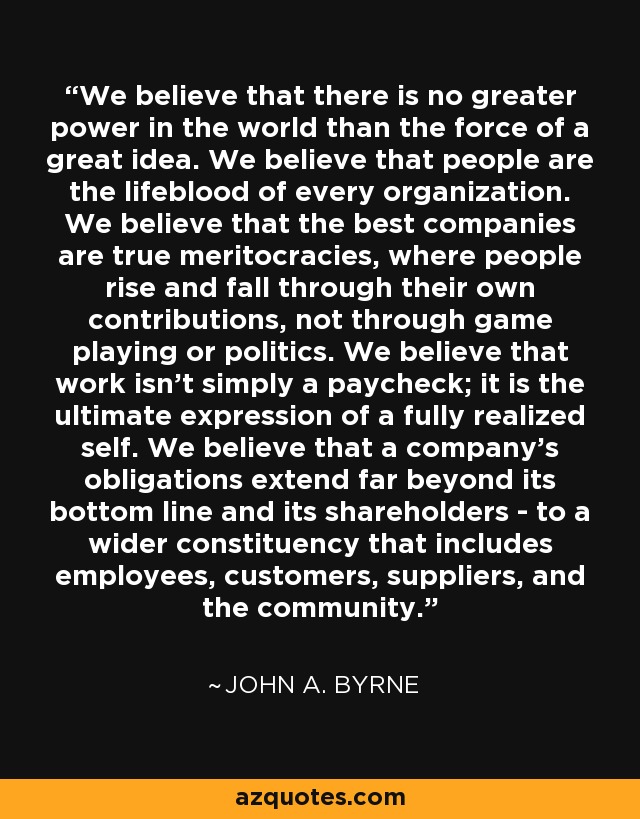 We believe that there is no greater power in the world than the force of a great idea. We believe that people are the lifeblood of every organization. We believe that the best companies are true meritocracies, where people rise and fall through their own contributions, not through game playing or politics. We believe that work isn't simply a paycheck; it is the ultimate expression of a fully realized self. We believe that a company's obligations extend far beyond its bottom line and its shareholders - to a wider constituency that includes employees, customers, suppliers, and the community. - John A. Byrne