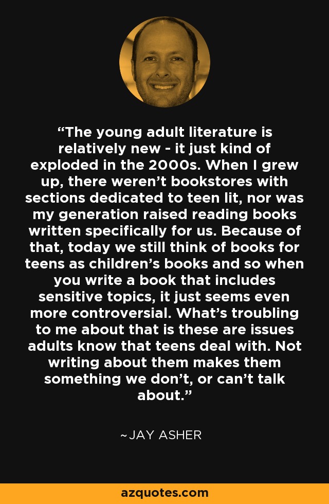 The young adult literature is relatively new - it just kind of exploded in the 2000s. When I grew up, there weren't bookstores with sections dedicated to teen lit, nor was my generation raised reading books written specifically for us. Because of that, today we still think of books for teens as children's books and so when you write a book that includes sensitive topics, it just seems even more controversial. What's troubling to me about that is these are issues adults know that teens deal with. Not writing about them makes them something we don't, or can't talk about. - Jay Asher