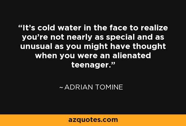 It's cold water in the face to realize you're not nearly as special and as unusual as you might have thought when you were an alienated teenager. - Adrian Tomine