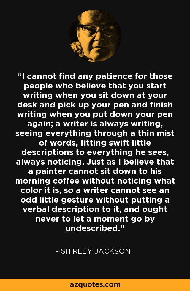 I cannot find any patience for those people who believe that you start writing when you sit down at your desk and pick up your pen and finish writing when you put down your pen again; a writer is always writing, seeing everything through a thin mist of words, fitting swift little descriptions to everything he sees, always noticing. Just as I believe that a painter cannot sit down to his morning coffee without noticing what color it is, so a writer cannot see an odd little gesture without putting a verbal description to it, and ought never to let a moment go by undescribed. - Shirley Jackson