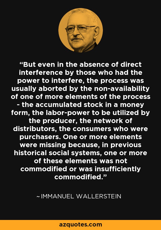 But even in the absence of direct interference by those who had the power to interfere, the process was usually aborted by the non-availability of one of more elements of the process - the accumulated stock in a money form, the labor-power to be utilized by the producer, the network of distributors, the consumers who were purchasers. One or more elements were missing because, in previous historical social systems, one or more of these elements was not commodified or was insufficiently commodified. - Immanuel Wallerstein