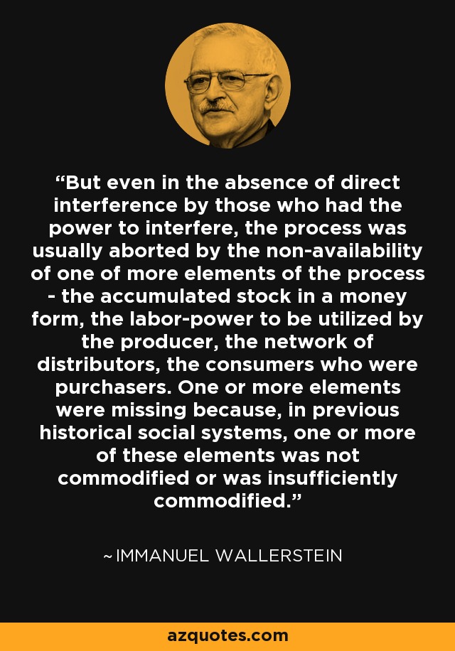 But even in the absence of direct interference by those who had the power to interfere, the process was usually aborted by the non-availability of one of more elements of the process - the accumulated stock in a money form, the labor-power to be utilized by the producer, the network of distributors, the consumers who were purchasers. One or more elements were missing because, in previous historical social systems, one or more of these elements was not commodified or was insufficiently commodified. - Immanuel Wallerstein