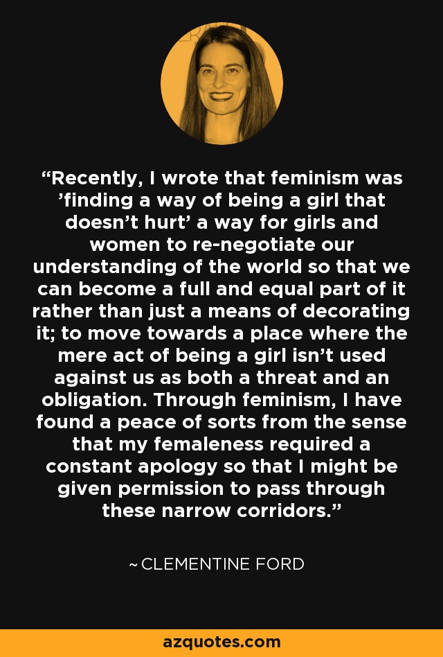 Recently, I wrote that feminism was 'finding a way of being a girl that doesn't hurt' a way for girls and women to re-negotiate our understanding of the world so that we can become a full and equal part of it rather than just a means of decorating it; to move towards a place where the mere act of being a girl isn't used against us as both a threat and an obligation. Through feminism, I have found a peace of sorts from the sense that my femaleness required a constant apology so that I might be given permission to pass through these narrow corridors. - Clementine Ford